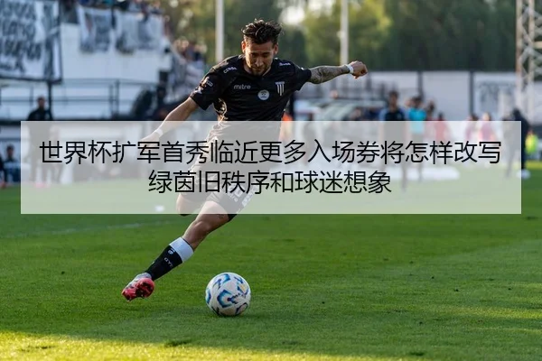 世界杯扩军首秀临近更多入场券将怎样改写绿茵旧秩序和球迷想象